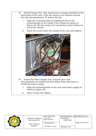 Computer Systems
Servicing NC II
Plan Training
Session
Date Developed:
Sept 2019
Date Revised:
Document No. USPF-TM1-2019-batch #34
Issued by:
USPF-LRC
Page 158 of 277Developed by:
Ian Mars P. Acut Revision # 01
15. Install Chassis Fan. The chassis fan is usually installed on the
back panel of the case. If the fan mount is not obvious consult
the case documentation. To mount the fan:
i. Align the mounting holes by holding the fan to the
mounting pad on the inside of the chassis as shown in
Figure 25. The fan needs to be mounted so that it blows air
out of the chassis.
ii. Insert the screws from the outside of the case and tighten.
16. Install the Power Supply Unit. Consult your case
documentation for details and then follow these directions to
install the power supply:
i. Align the mounting holes in the case and power supply as
shown in Figure 26.
ii. Insert screws and tighten.
 