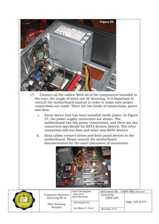 Computer Systems
Servicing NC II
Plan Training
Session
Date Developed:
Sept 2019
Date Revised:
Document No. USPF-TM1-2019-batch #34
Issued by:
USPF-LRC
Page 159 of 277Developed by:
Ian Mars P. Acut Revision # 01
17. Connect all the cables. With all of the components installed in
the case, the jungle of wires can be daunting. It is important to
consult the motherboard manual in order to make sure proper
connections are made. There are two kinds of connections, power
and data.
i. Every device that has been installed needs power. In Figure
27, the power supply connectors are shown. The
motherboard has two power connections, and there are two
connectors specifically for SATA devices (drives). The other
connectors will run fans and other non-SATA devices.
ii. Data cables connect drives and front panel devices to the
motherboard. Please consult the motherboard
documentation for the exact placement of connectors.
 