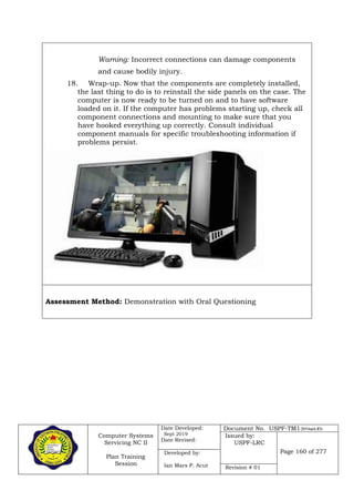 Computer Systems
Servicing NC II
Plan Training
Session
Date Developed:
Sept 2019
Date Revised:
Document No. USPF-TM1-2019-batch #34
Issued by:
USPF-LRC
Page 160 of 277Developed by:
Ian Mars P. Acut Revision # 01
Warning: Incorrect connections can damage components
and cause bodily injury.
18. Wrap-up. Now that the components are completely installed,
the last thing to do is to reinstall the side panels on the case. The
computer is now ready to be turned on and to have software
loaded on it. If the computer has problems starting up, check all
component connections and mounting to make sure that you
have hooked everything up correctly. Consult individual
component manuals for specific troubleshooting information if
problems persist.
Assessment Method: Demonstration with Oral Questioning
 