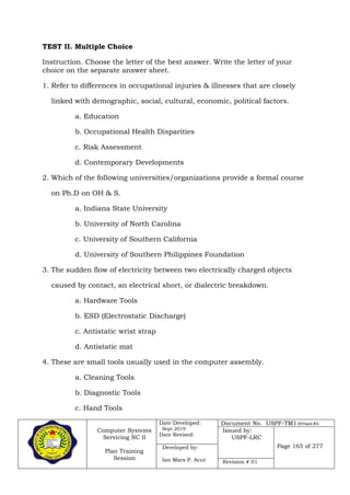 Computer Systems
Servicing NC II
Plan Training
Session
Date Developed:
Sept 2019
Date Revised:
Document No. USPF-TM1-2019-batch #34
Issued by:
USPF-LRC
Page 165 of 277Developed by:
Ian Mars P. Acut Revision # 01
TEST II. Multiple Choice
Instruction. Choose the letter of the best answer. Write the letter of your
choice on the separate answer sheet.
1. Refer to differences in occupational injuries & illnesses that are closely
linked with demographic, social, cultural, economic, political factors.
a. Education
b. Occupational Health Disparities
c. Risk Assessment
d. Contemporary Developments
2. Which of the following universities/organizations provide a formal course
on Ph.D on OH & S.
a. Indiana State University
b. University of North Carolina
c. University of Southern California
d. University of Southern Philippines Foundation
3. The sudden flow of electricity between two electrically charged objects
caused by contact, an electrical short, or dialectric breakdown.
a. Hardware Tools
b. ESD (Electrostatic Discharge)
c. Antistatic wrist strap
d. Antistatic mat
4. These are small tools usually used in the computer assembly.
a. Cleaning Tools
b. Diagnostic Tools
c. Hand Tools
 
