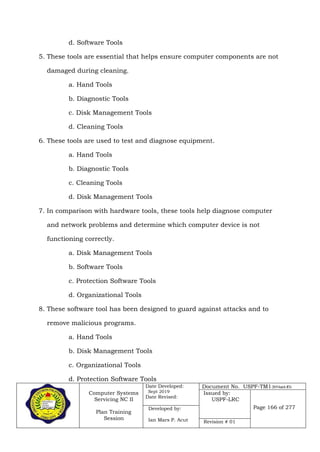 Computer Systems
Servicing NC II
Plan Training
Session
Date Developed:
Sept 2019
Date Revised:
Document No. USPF-TM1-2019-batch #34
Issued by:
USPF-LRC
Page 166 of 277Developed by:
Ian Mars P. Acut Revision # 01
d. Software Tools
5. These tools are essential that helps ensure computer components are not
damaged during cleaning.
a. Hand Tools
b. Diagnostic Tools
c. Disk Management Tools
d. Cleaning Tools
6. These tools are used to test and diagnose equipment.
a. Hand Tools
b. Diagnostic Tools
c. Cleaning Tools
d. Disk Management Tools
7. In comparison with hardware tools, these tools help diagnose computer
and network problems and determine which computer device is not
functioning correctly.
a. Disk Management Tools
b. Software Tools
c. Protection Software Tools
d. Organizational Tools
8. These software tool has been designed to guard against attacks and to
remove malicious programs.
a. Hand Tools
b. Disk Management Tools
c. Organizational Tools
d. Protection Software Tools
 