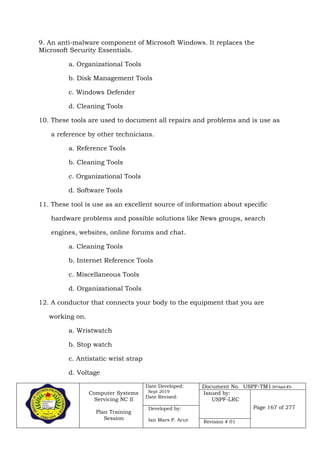 Computer Systems
Servicing NC II
Plan Training
Session
Date Developed:
Sept 2019
Date Revised:
Document No. USPF-TM1-2019-batch #34
Issued by:
USPF-LRC
Page 167 of 277Developed by:
Ian Mars P. Acut Revision # 01
9. An anti-malware component of Microsoft Windows. It replaces the
Microsoft Security Essentials.
a. Organizational Tools
b. Disk Management Tools
c. Windows Defender
d. Cleaning Tools
10. These tools are used to document all repairs and problems and is use as
a reference by other technicians.
a. Reference Tools
b. Cleaning Tools
c. Organizational Tools
d. Software Tools
11. These tool is use as an excellent source of information about specific
hardware problems and possible solutions like News groups, search
engines, websites, online forums and chat.
a. Cleaning Tools
b. Internet Reference Tools
c. Miscellaneous Tools
d. Organizational Tools
12. A conductor that connects your body to the equipment that you are
working on.
a. Wristwatch
b. Stop watch
c. Antistatic wrist strap
d. Voltage
 