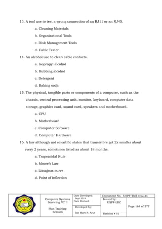 Computer Systems
Servicing NC II
Plan Training
Session
Date Developed:
Sept 2019
Date Revised:
Document No. USPF-TM1-2019-batch #34
Issued by:
USPF-LRC
Page 168 of 277Developed by:
Ian Mars P. Acut Revision # 01
13. A tool use to test a wrong connection of an RJ11 or an RJ45.
a. Cleaning Materials
b. Organizational Tools
c. Disk Management Tools
d. Cable Tester
14. An alcohol use to clean cable contacts.
a. Isopropyl alcohol
b. Rubbing alcohol
c. Detergent
d. Baking soda
15. The physical, tangible parts or components of a computer, such as the
chassis, central processing unit, monitor, keyboard, computer data
storage, graphics card, sound card, speakers and motherboard.
a. CPU
b. Motherboard
c. Computer Software
d. Computer Hardware
16. A law although not scientific states that transistors get 2x smaller about
every 2 years, sometimes listed as about 18 months.
a. Trapezoidal Rule
b. Moore’s Law
c. Lissajous curve
d. Point of inflection
 