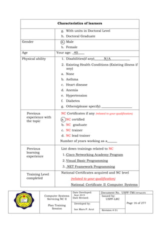 Computer Systems
Servicing NC II
Plan Training
Session
Date Developed:
Sept 2019
Date Revised:
Document No. USPF-TM1-2019-batch #34
Issued by:
USPF-LRC
Page 16 of 277Developed by:
Ian Mars P. Acut Revision # 01
Characteristics of learners
g. With units in Doctoral Level
h. Doctoral Graduate
Gender a. Male
b. Female
Age Your age: _40____
Physical ability 1. Disabilities(if any)______N/A____________
2. Existing Health Conditions (Existing illness if
any)
a. None
b. Asthma
c. Heart disease
d. Anemia
e. Hypertension
f. Diabetes
g. Others(please specify) ___________________
Previous
experience with
the topic
NC Certificates if any (related to your qualification)
a. NC certified
b. NC graduate
c. NC trainer
d. NC lead trainer
Number of years working as a______
Previous
learning
experience
List down trainings related to NC
1. Cisco Networking Academy Program
2. Visual Basic Programming
3. .NET Framework Programming
Training Level
completed
National Certificates acquired and NC level
(related to your qualification)
National Certificate II Computer Systems
 