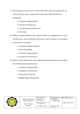 Computer Systems
Servicing NC II
Plan Training
Session
Date Developed:
Sept 2019
Date Revised:
Document No. USPF-TM1-2019-batch #34
Issued by:
USPF-LRC
Page 169 of 277Developed by:
Ian Mars P. Acut Revision # 01
17. The computer architecture in which the data and instruction has the
same bus thus they contend with each other which became its
bottleneck.
a. Computer Organization
b. Harvard Architecture
c. Von Neumann Architecture
d. Fine Arts
18. Refers to those attributes of a system visible to a programmer or, put
another way, those attributes that have a direct impact on the logical
execution of a program.
a. Computer Algebra System
b. Port Forwarding
c. Computer Organization
d. Computer Architecture
19. Refers to the operational units and their interconnections that realize
the architectural specifications.
a. Computer Organization
b. Computer Architecture
c. Long Term Evolution
d. Digital Signal Processing
 