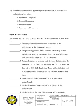 Computer Systems
Servicing NC II
Plan Training
Session
Date Developed:
Sept 2019
Date Revised:
Document No. USPF-TM1-2019-batch #34
Issued by:
USPF-LRC
Page 170 of 277Developed by:
Ian Mars P. Acut Revision # 01
20. One of the most common types computer system due to its versatility
and relatively low price.
a. Mainframe Computer
b. Personal Computer
c. Supercomputer
d. Departmental Computer
TEST III. True or False
Instruction. On the blank provide, write T if the statement is true, else write
F.
_____________1. The computer case encloses and holds most of the
components of the computer system.
_____________2. The power supply unit (PSU) converts alternating current
(AC) electric power to low-voltage direct current (DC) power
for the internal components of the computer.
_____________3. The motherboard is an integrated circuitry that connects the
other parts of the computer including the CPU, the RAM, the
disk drives (CD, DVD, hard disk, floppy disk, et al…) as well
as any peripherals connected via the ports or the expansion
slots.
_____________4. The CPU is not directly attached to or to part of the
motherboard.
_____________5. The RAM is not directly attached to or to part of the
motherboard.
_____________6. The RAM stores the code and data that are being actively
 