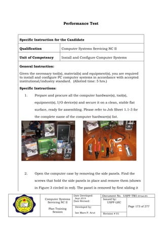 Computer Systems
Servicing NC II
Plan Training
Session
Date Developed:
Sept 2019
Date Revised:
Document No. USPF-TM1-2019-batch #34
Issued by:
USPF-LRC
Page 173 of 277Developed by:
Ian Mars P. Acut Revision # 01
Performance Test
Specific Instruction for the Candidate
Qualification Computer Systems Servicing NC II
Unit of Competency Install and Configure Computer Systems
General Instruction:
Given the necessary tool(s), material(s) and equipment(s), you are required
to install and configure PC computer systems in accordance with accepted
institutional/industry standard. (Allotted time: 5 hrs.)
Specific Instructions:
1. Prepare and procure all the computer hardware(s), tool(s),
equipment(s), I/O device(s) and secure it on a clean, stable flat
surface, ready for assembling. Please refer to Job Sheet 1.1-3 for
the complete name of the computer hardware(s) list.
2. Open the computer case by removing the side panels. Find the
screws that hold the side panels in place and remove them (shown
in Figure 3 circled in red). The panel is removed by first sliding it
 