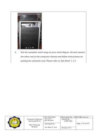 Computer Systems
Servicing NC II
Plan Training
Session
Date Developed:
Sept 2019
Date Revised:
Document No. USPF-TM1-2019-batch #34
Issued by:
USPF-LRC
Page 175 of 277Developed by:
Ian Mars P. Acut Revision # 01
4. Put the antistatic wrist strap on your wrist (Figure 10) and connect
the other end to the computer chassis and follow instructions on
putting the antistatic mat. Please refer to Job Sheet 1.1-3
 