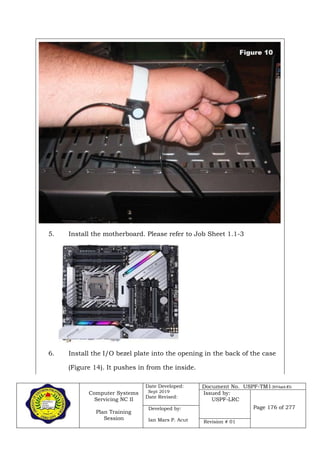 Computer Systems
Servicing NC II
Plan Training
Session
Date Developed:
Sept 2019
Date Revised:
Document No. USPF-TM1-2019-batch #34
Issued by:
USPF-LRC
Page 176 of 277Developed by:
Ian Mars P. Acut Revision # 01
5. Install the motherboard. Please refer to Job Sheet 1.1-3
6. Install the I/O bezel plate into the opening in the back of the case
(Figure 14). It pushes in from the inside.
 
