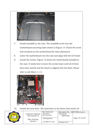 Computer Systems
Servicing NC II
Plan Training
Session
Date Developed:
Sept 2019
Date Revised:
Document No. USPF-TM1-2019-batch #34
Issued by:
USPF-LRC
Page 177 of 277Developed by:
Ian Mars P. Acut Revision # 01
7. Install standoffs in the case. The standoffs screw into the
motherboard mounting holes shown in Figure 14. Check the screw
hole locations on the motherboard for exact placement.
8. Lower the motherboard into the case and align with the I/O bezel.
9. Install the screws. Figure 15 shows the motherboard installed in
the case. It works best to leave the screws loose until all of them
have been started and the board is aligned with the bezel. Please
refer to Job Sheet 1.1-3.
10. Install the hard drive. The hard drive is the device that stores all
 