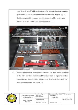 Computer Systems
Servicing NC II
Plan Training
Session
Date Developed:
Sept 2019
Date Revised:
Document No. USPF-TM1-2019-batch #34
Issued by:
USPF-LRC
Page 178 of 277Developed by:
Ian Mars P. Acut Revision # 01
your data. It is 3.5” wide and needs to be mounted so that you can
gain access to the cable connections on the back (Figure 16). If
that is not possible you may need to connect cables before you
install the drive. Please refer to Job Sheet 1.1-3
11. Install Optical Drive. The optical drive is 5.25” wide and is installed
in the drive bay that we removed the cover from in a previous step.
Cable access considerations apply to this drive also. To install the
drive please refer to Job Sheet 1.1-3.
 