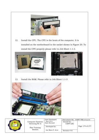 Computer Systems
Servicing NC II
Plan Training
Session
Date Developed:
Sept 2019
Date Revised:
Document No. USPF-TM1-2019-batch #34
Issued by:
USPF-LRC
Page 179 of 277Developed by:
Ian Mars P. Acut Revision # 01
12. Install the CPU. The CPU is the brain of the computer. It is
installed on the motherboard in the socket shown in Figure 20. To
install the CPU properly please refer to Job Sheet 1.1-3.
13. Install the RAM. Please refer to Job Sheet 1.1-3
 