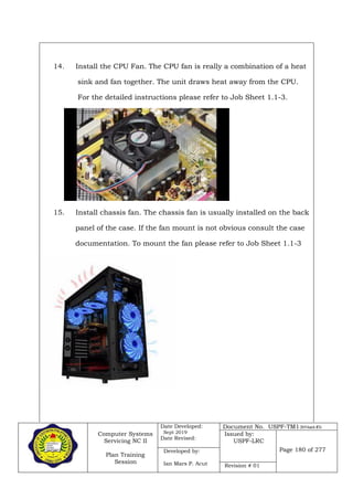 Computer Systems
Servicing NC II
Plan Training
Session
Date Developed:
Sept 2019
Date Revised:
Document No. USPF-TM1-2019-batch #34
Issued by:
USPF-LRC
Page 180 of 277Developed by:
Ian Mars P. Acut Revision # 01
14. Install the CPU Fan. The CPU fan is really a combination of a heat
sink and fan together. The unit draws heat away from the CPU.
For the detailed instructions please refer to Job Sheet 1.1-3.
15. Install chassis fan. The chassis fan is usually installed on the back
panel of the case. If the fan mount is not obvious consult the case
documentation. To mount the fan please refer to Job Sheet 1.1-3
 