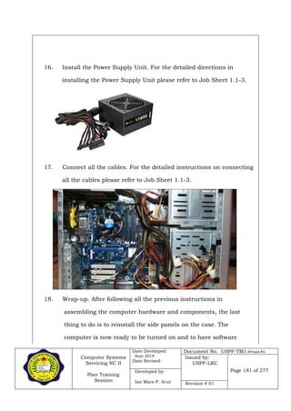 Computer Systems
Servicing NC II
Plan Training
Session
Date Developed:
Sept 2019
Date Revised:
Document No. USPF-TM1-2019-batch #34
Issued by:
USPF-LRC
Page 181 of 277Developed by:
Ian Mars P. Acut Revision # 01
16. Install the Power Supply Unit. For the detailed directions in
installing the Power Supply Unit please refer to Job Sheet 1.1-3.
17. Connect all the cables. For the detailed instructions on connecting
all the cables please refer to Job Sheet 1.1-3.
18. Wrap-up. After following all the previous instructions in
assembling the computer hardware and components, the last
thing to do is to reinstall the side panels on the case. The
computer is now ready to be turned on and to have software
 