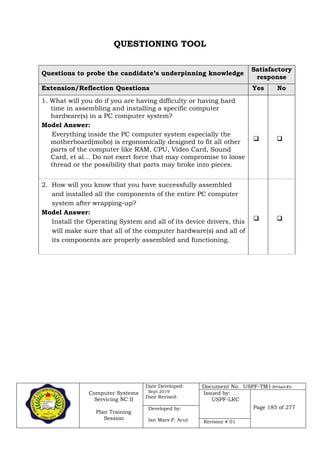 Computer Systems
Servicing NC II
Plan Training
Session
Date Developed:
Sept 2019
Date Revised:
Document No. USPF-TM1-2019-batch #34
Issued by:
USPF-LRC
Page 185 of 277Developed by:
Ian Mars P. Acut Revision # 01
QUESTIONING TOOL
Questions to probe the candidate’s underpinning knowledge
Satisfactory
response
Extension/Reflection Questions Yes No
1. What will you do if you are having difficulty or having hard
time in assembling and installing a specific computer
hardware(s) in a PC computer system?
Model Answer:
Everything inside the PC computer system especially the
motherboard(mobo) is ergonomically designed to fit all other
parts of the computer like RAM, CPU, Video Card, Sound
Card, et al… Do not exert force that may compromise to loose
thread or the possibility that parts may broke into pieces.
 
2. How will you know that you have successfully assembled
and installed all the components of the entire PC computer
system after wrapping-up?
Model Answer:
Install the Operating System and all of its device drivers, this
will make sure that all of the computer hardware(s) and all of
its components are properly assembled and functioning.
 
 