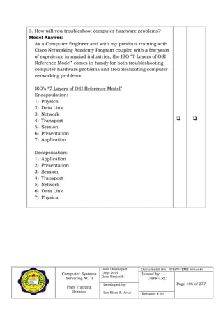 Computer Systems
Servicing NC II
Plan Training
Session
Date Developed:
Sept 2019
Date Revised:
Document No. USPF-TM1-2019-batch #34
Issued by:
USPF-LRC
Page 186 of 277Developed by:
Ian Mars P. Acut Revision # 01
3. How will you troubleshoot computer hardware problems?
Model Answer:
As a Computer Engineer and with my previous training with
Cisco Networking Academy Program coupled with a few years
of experience in myriad industries, the ISO “7 Layers of OSI
Reference Model” comes in handy for both troubleshooting
computer hardware problems and troubleshooting computer
networking problems.
ISO’s “7 Layers of OSI Reference Model”
Encapsulation:
1) Physical
2) Data Link
3) Network
4) Transport
5) Session
6) Presentation
7) Application
Decapsulation:
1) Application
2) Presentation
3) Session
4) Transport
5) Network
6) Data Link
7) Physical
 
 