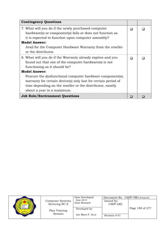 Computer Systems
Servicing NC II
Plan Training
Session
Date Developed:
Sept 2019
Date Revised:
Document No. USPF-TM1-2019-batch #34
Issued by:
USPF-LRC
Page 188 of 277Developed by:
Ian Mars P. Acut Revision # 01
Contingency Questions
7. What will you do if the newly purchased computer
hardware(s) or component(s) fails or does not function as
it is expected to function upon computer assembly?
Model Answer:
Avail for the Computer Hardware Warranty from the reseller
or the distributor.
 
8. What will you do if the Warranty already expires and you
found out that one of the computer hardware(s) is not
functioning as it should be?
Model Answer:
Procure the dysfunctional computer hardware component(s),
warranty for certain device(s) only last for certain period of
time depending on the reseller or the distributor, mostly
about a year in a maximum.
 
Job Role/Environment Questions  
 