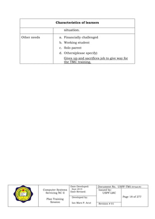 Computer Systems
Servicing NC II
Plan Training
Session
Date Developed:
Sept 2019
Date Revised:
Document No. USPF-TM1-2019-batch #34
Issued by:
USPF-LRC
Page 18 of 277Developed by:
Ian Mars P. Acut Revision # 01
Characteristics of learners
situation.
Other needs a. Financially challenged
b. Working student
c. Solo parent
d. Others(please specify)
Gives up and sacrifices job to give way for
the TMC training.
 
