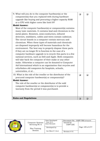 Computer Systems
Servicing NC II
Plan Training
Session
Date Developed:
Sept 2019
Date Revised:
Document No. USPF-TM1-2019-batch #34
Issued by:
USPF-LRC
Page 189 of 277Developed by:
Ian Mars P. Acut Revision # 01
9. What will you do to the computer hardware(s) or the
component(s) that you replaced with during hardware
upgrade like buying and procuring a higher capacity RAM
or a CPU with higher cores like Intel i9?
Model Answer:
Most of the computer hardware(s) or component(s) contains
many toxic materials. It contains lead and chromium in the
metal plates. Resistors, semi-conductors, infrared
detectors, stabilizers, cables and wires contain cadmium.
The circuit boards in a computer contain mercury and
chromium. When these types of materials and chemicals
are disposed improperly will become hazardous for the
environment. The best way to properly dispose these parts
if they are no longer fit to function in the case of a
computer hardware upgrade is to recycle this parts to a few
national services, such as Dell and Apple. Both companies
will take back the computer of their make or any other
make. Otherwise a computer can be donated to Computer
Aid International which is an organization that recycles and
refurbishes old computers for hospitals, schools,
universities, et al…
 
10. What is the role of the reseller or the distributor of the
procured computer hardware(s) or component(s)?
Model Answer:
The role of the reseller or the distributor of the sold
computer hardware(s) or component(s) is to provide a
warranty from the period it was purchased.
 
Rules and Regulations  
 