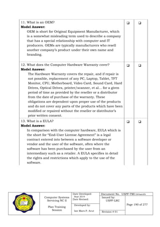 Computer Systems
Servicing NC II
Plan Training
Session
Date Developed:
Sept 2019
Date Revised:
Document No. USPF-TM1-2019-batch #34
Issued by:
USPF-LRC
Page 190 of 277Developed by:
Ian Mars P. Acut Revision # 01
11. What is an OEM?
Model Answer:
OEM is short for Original Equipment Manufacturer, which
is a somewhat misleading term used to describe a company
that has a special relationship with computer and IT
producers. OEMs are typically manufacturers who resell
another company’s product under their own name and
branding.
 
12. What does the Computer Hardware Warranty cover?
Model Answer:
The Hardware Warranty covers the repair, and if repair is
not possible, replacement of any PC, Laptop, Tablet, TFT
Monitor, CPU, Motherboard, Video Card, Sound Card, Hard
Drives, Optical Drives, printer/scanner, et al… for a given
period of time as provided by the reseller or a distributor
from the date of purchase of the warranty. These
obligations are dependent upon proper use of the products
and do not cover any parts of the products which have been
modified or repaired without the reseller or distributor’s
prior written consent.
 
13. What is a EULA?
Model Answer:
In comparison with the computer hardware, EULA which is
the short for “End-User License Agreement” is a legal
contract entered into between a software developer or
vendor and the user of the software, often where the
software has been purchased by the user from an
intermediary such as a retailer. A EULA specifies in detail
the rights and restrictions which apply to the use of the
software.
 
 