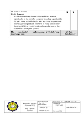 Computer Systems
Servicing NC II
Plan Training
Session
Date Developed:
Sept 2019
Date Revised:
Document No. USPF-TM1-2019-batch #34
Issued by:
USPF-LRC
Page 191 of 277Developed by:
Ian Mars P. Acut Revision # 01
14. What is a VAR?
Model Answer:
VAR is the short for Value-Added Reseller, it refers
specifically to the act of a company branding a product to
its own name and offering its own warranty, support and
licensing of the product. The term is really a misnomer
because OEMs are not the original manufacturers; they
customize the original product.
 
The candidate’s underpinning
knowledge was:
 Satisfactory  Not
Satisfactory
 