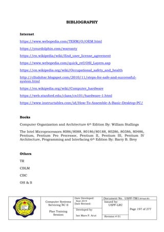 Computer Systems
Servicing NC II
Plan Training
Session
Date Developed:
Sept 2019
Date Revised:
Document No. USPF-TM1-2019-batch #34
Issued by:
USPF-LRC
Page 197 of 277Developed by:
Ian Mars P. Acut Revision # 01
BIBLIOGRAPHY
Internet
https://www.webopedia.com/TERM/O/OEM.html
https://yourdolphin.com/warranty
https://en.wikipedia/wiki/End_user_license_agreement
https://www.webopedia.com/quick_ref/OSI_Layers.asp
https://en.wikipedia.org/wiki/Occupational_safety_and_health
http://clhidohsr.blogspot.com/2010/11/steps-for-safe-and-successful-
system.html
https://en.wikipedia.org/wiki/Computer_hardware
https://web.stanford.edu/class/cs101/hardware-1.html
https://www.instructables.com/id/How-To-Assemble-A-Basic-Desktop-PC/
Books
Computer Organization and Architecture 6th Edition By: William Stallings
The Intel Microprocessors 8086/8088, 80186/80188, 80286, 80386, 80486,
Pentium, Pentium Pro Processor, Pentium II, Pentium III, Pentium IV
Architecture, Programming and Interfacing 6th Edition By: Barry B. Brey
Others
TR
CBLM
CBC
OH & S
 