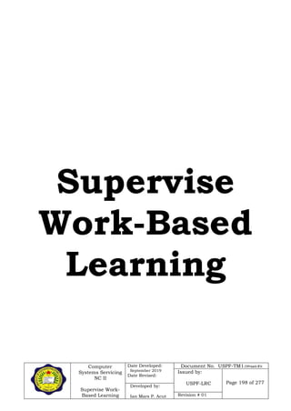 Computer
Systems Servicing
NC II
Supervise Work-
Based Learning
Date Developed:
September 2019
Date Revised:
Document No. USPF-TM1-2109-batch #34
Issued by:
USPF-LRC Page 198 of 277
Developed by:
Ian Mars P. Acut Revision # 01
Supervise
Work-Based
Learning
 