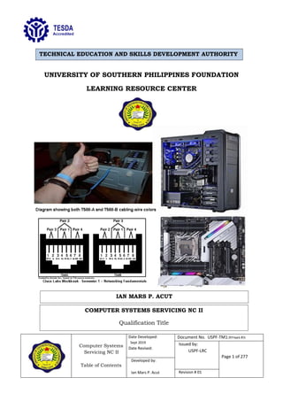 Computer Systems
Servicing NC II
Table of Contents
Date Developed:
Sept 2019
Date Revised:
Document No. USPF-TM1-2019-batch #34
Issued by:
USPF-LRC
Page 1 of 277
Developed by:
Ian Mars P. Acut Revision # 01
UNIVERSITY OF SOUTHERN PHILIPPINES FOUNDATION
LEARNING RESOURCE CENTER
TECHNICAL EDUCATION AND SKILLS DEVELOPMENT AUTHORITY
IAN MARS P. ACUT
COMPUTER SYSTEMS SERVICING NC II
Qualification Title
 