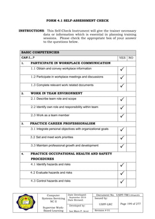 Computer
Systems Servicing
NC II
Supervise Work-
Based Learning
Date Developed:
September 2019
Date Revised:
Document No. USPF-TM1-2109-batch #34
Issued by:
USPF-LRC Page 199 of 277
Developed by:
Ian Mars P. Acut Revision # 01
FORM 4.1 SELF-ASSESSMENT CHECK
INSTRUCTIONS: This Self-Check Instrument will give the trainer necessary
data or information which is essential in planning training
sessions. Please check the appropriate box of your answer
to the questions below.
BASIC COMPETENCIES
CAN I…? YES NO
1. PARTICIPATE IN WORKPLACE COMMUNICATION
1.1 Obtain and convey workplace information

1.2 Participate in workplace meetings and discussions

1.3 Complete relevant work related documents

2. WORK IN TEAM ENVIRONMENT
2.1 Describe team role and scope

2.2 Identify own role and responsibility within team

2.3 Work as a team member

3. PRACTICE CAREER PROFESSIONALISM
3.1 Integrate personal objectives with organizational goals

3.2 Set and meet work priorities

3.3 Maintain professional growth and development

4. PRACTICE OCCUPATIONAL HEALTH AND SAFETY
PROCEDURES
4.1 Identify hazards and risks

4.2 Evaluate hazards and risks

4.3 Control hazards and risks

 