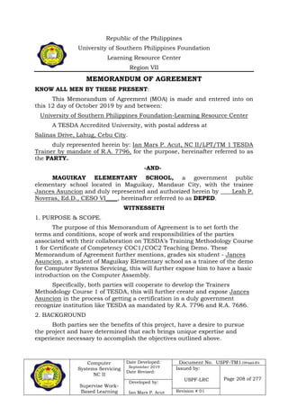 Computer
Systems Servicing
NC II
Supervise Work-
Based Learning
Date Developed:
September 2019
Date Revised:
Document No. USPF-TM1-2109-batch #34
Issued by:
USPF-LRC Page 208 of 277
Developed by:
Ian Mars P. Acut Revision # 01
Republic of the Philippines
University of Southern Philippines Foundation
Learning Resource Center
Region VII
MEMORANDUM OF AGREEMENT
KNOW ALL MEN BY THESE PRESENT:
This Memorandum of Agreement (MOA) is made and entered into on
this 12 day of October 2019 by and between:
University of Southern Philippines Foundation-Learning Resource Center
A TESDA Accredited University, with postal address at
Salinas Drive, Lahug, Cebu City.
duly represented herein by: Ian Mars P. Acut, NC II/LPT/TM 1 TESDA
Trainer by mandate of R.A. 7796, for the purpose, hereinafter referred to as
the PARTY.
-AND-
MAGUIKAY ELEMENTARY SCHOOL, a government public
elementary school located in Maguikay, Mandaue City, with the trainee
Jances Asuncion and duly represented and authorized herein by ____Leah P.
Noveras, Ed.D., CESO VI____, hereinafter referred to as DEPED.
WITNESSETH
1. PURPOSE & SCOPE.
The purpose of this Memorandum of Agreement is to set forth the
terms and conditions, scope of work and responsibilities of the parties
associated with their collaboration on TESDA’s Training Methodology Course
1 for Certificate of Competency COC1/COC2 Teaching Demo. These
Memorandum of Agreement further mentions, grades six student - Jances
Asuncion, a student of Maguikay Elementary school as a trainee of the demo
for Computer Systems Servicing, this will further expose him to have a basic
introduction on the Computer Assembly.
Specifically, both parties will cooperate to develop the Trainers
Methodology Course 1 of TESDA, this will further create and expose Jances
Asuncion in the process of getting a certification in a duly government
recognize institution like TESDA as mandated by R.A. 7796 and R.A. 7686.
2. BACKGROUND
Both parties see the benefits of this project, have a desire to pursue
the project and have determined that each brings unique expertise and
experience necessary to accomplish the objectives outlined above.
 