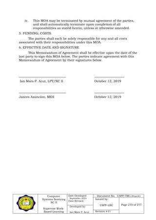 Computer
Systems Servicing
NC II
Supervise Work-
Based Learning
Date Developed:
September 2019
Date Revised:
Document No. USPF-TM1-2109-batch #34
Issued by:
USPF-LRC Page 210 of 277
Developed by:
Ian Mars P. Acut Revision # 01
iv. This MOA may be terminated by mutual agreement of the parties,
and shall automatically terminate upon completion of all
responsibilities as stated herein, unless or otherwise amended.
5. FUNDING; COSTS.
The parties shall each be solely responsible for any and all costs
associated with their responsibilities under this MOA.
6. EFFECTIVE DATE AND SIGNATURE
This Memorandum of Agreement shall be effective upon the date of the
last party to sign this MOA below. The parties indicate agreement with this
Memorandum of Agreement by their signatures below.
______________________________ ___________________
Ian Mars P. Acut, LPT/NC II October 12, 2019
______________________________ ___________________
Jances Asuncion, MES October 12, 2019
 