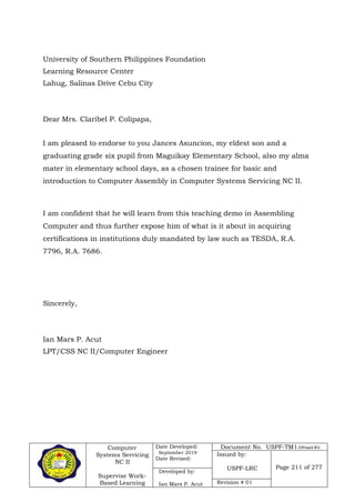 Computer
Systems Servicing
NC II
Supervise Work-
Based Learning
Date Developed:
September 2019
Date Revised:
Document No. USPF-TM1-2109-batch #34
Issued by:
USPF-LRC Page 211 of 277
Developed by:
Ian Mars P. Acut Revision # 01
University of Southern Philippines Foundation
Learning Resource Center
Lahug, Salinas Drive Cebu City
Dear Mrs. Claribel P. Colipapa,
I am pleased to endorse to you Jances Asuncion, my eldest son and a
graduating grade six pupil from Maguikay Elementary School, also my alma
mater in elementary school days, as a chosen trainee for basic and
introduction to Computer Assembly in Computer Systems Servicing NC II.
I am confident that he will learn from this teaching demo in Assembling
Computer and thus further expose him of what is it about in acquiring
certifications in institutions duly mandated by law such as TESDA, R.A.
7796, R.A. 7686.
Sincerely,
Ian Mars P. Acut
LPT/CSS NC II/Computer Engineer
 