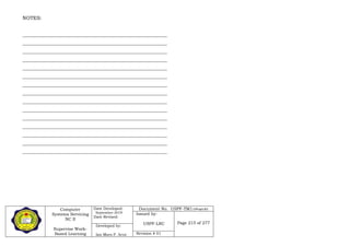 Computer
Systems Servicing
NC II
Supervise Work-
Based Learning
Date Developed:
September 2019
Date Revised:
Document No. USPF-TM1-2109-batch #34
Issued by:
USPF-LRC Page 215 of 277
Developed by:
Ian Mars P. Acut Revision # 01
NOTES:
__________________________________________________________
__________________________________________________________
__________________________________________________________
__________________________________________________________
__________________________________________________________
__________________________________________________________
__________________________________________________________
__________________________________________________________
__________________________________________________________
__________________________________________________________
__________________________________________________________
__________________________________________________________
__________________________________________________________
__________________________________________________________
__________________________________________________________
 