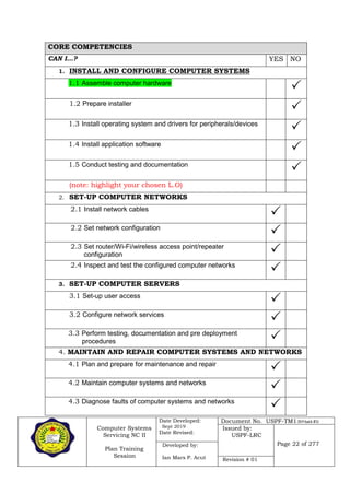 Computer Systems
Servicing NC II
Plan Training
Session
Date Developed:
Sept 2019
Date Revised:
Document No. USPF-TM1-2019-batch #34
Issued by:
USPF-LRC
Page 22 of 277Developed by:
Ian Mars P. Acut Revision # 01
CORE COMPETENCIES
CAN I…? YES NO
1. INSTALL AND CONFIGURE COMPUTER SYSTEMS
1.1 Assemble computer hardware

1.2 Prepare installer

1.3 Install operating system and drivers for peripherals/devices

1.4 Install application software

1.5 Conduct testing and documentation

(note: highlight your chosen L.O)
2. SET-UP COMPUTER NETWORKS
2.1 Install network cables

2.2 Set network configuration

2.3 Set router/Wi-Fi/wireless access point/repeater
configuration 
2.4 Inspect and test the configured computer networks

3. SET-UP COMPUTER SERVERS
3.1 Set-up user access

3.2 Configure network services

3.3 Perform testing, documentation and pre deployment
procedures 
4. MAINTAIN AND REPAIR COMPUTER SYSTEMS AND NETWORKS
4.1 Plan and prepare for maintenance and repair

4.2 Maintain computer systems and networks

4.3 Diagnose faults of computer systems and networks

 