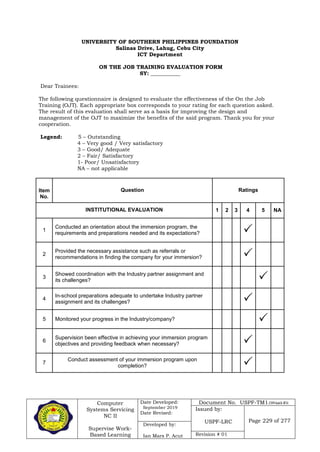 Computer
Systems Servicing
NC II
Supervise Work-
Based Learning
Date Developed:
September 2019
Date Revised:
Document No. USPF-TM1-2109-batch #34
Issued by:
USPF-LRC Page 229 of 277
Developed by:
Ian Mars P. Acut Revision # 01
UNIVERSITY OF SOUTHERN PHILIPPINES FOUNDATION
Salinas Drive, Lahug, Cebu City
ICT Department
ON THE JOB TRAINING EVALUATION FORM
SY: ___________
Dear Trainees:
The following questionnaire is designed to evaluate the effectiveness of the On the Job
Training (OJT). Each appropriate box corresponds to your rating for each question asked.
The result of this evaluation shall serve as a basis for improving the design and
management of the OJT to maximize the benefits of the said program. Thank you for your
cooperation.
Legend: 5 – Outstanding
4 – Very good / Very satisfactory
3 – Good/ Adequate
2 – Fair/ Satisfactory
1- Poor/ Unsatisfactory
NA – not applicable
Item
No.
Question Ratings
INSTITUTIONAL EVALUATION 1 2 3 4 5 NA
1
Conducted an orientation about the immersion program, the
requirements and preparations needed and its expectations? 
2
Provided the necessary assistance such as referrals or
recommendations in finding the company for your immersion? 
3
Showed coordination with the Industry partner assignment and
its challenges? 
4
In-school preparations adequate to undertake Industry partner
assignment and its challenges? 
5 Monitored your progress in the Industry/company? 
6
Supervision been effective in achieving your immersion program
objectives and providing feedback when necessary? 
7
Conduct assessment of your immersion program upon
completion? 
 