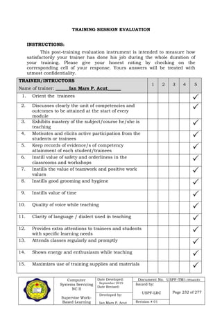 Computer
Systems Servicing
NC II
Supervise Work-
Based Learning
Date Developed:
September 2019
Date Revised:
Document No. USPF-TM1-2109-batch #34
Issued by:
USPF-LRC Page 232 of 277
Developed by:
Ian Mars P. Acut Revision # 01
TRAINING SESSION EVALUATION
INSTRUCTIONS:
This post-training evaluation instrument is intended to measure how
satisfactorily your trainer has done his job during the whole duration of
your training. Please give your honest rating by checking on the
corresponding cell of your response. Yours answers will be treated with
utmost confidentiality.
TRAINER/INTRUCTORS
Name of trainer: ______Ian Mars P. Acut______
1 2 3 4 5
1. Orient the trainees

2. Discusses clearly the unit of competencies and
outcomes to be attained at the start of every
module

3. Exhibits mastery of the subject/course he/she is
teaching 
4. Motivates and elicits active participation from the
students or trainees 
5. Keep records of evidence/s of competency
attainment of each student/trainees 
6. Instill value of safety and orderliness in the
classrooms and workshops 
7. Instills the value of teamwork and positive work
values 
8. Instills good grooming and hygiene

9. Instills value of time

10. Quality of voice while teaching

11. Clarity of language / dialect used in teaching

12. Provides extra attentions to trainees and students
with specific learning needs 
13. Attends classes regularly and promptly

14. Shows energy and enthusiasm while teaching

15. Maximizes use of training supplies and materials

 