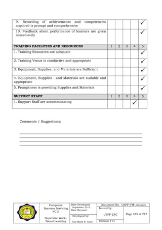 Computer
Systems Servicing
NC II
Supervise Work-
Based Learning
Date Developed:
September 2019
Date Revised:
Document No. USPF-TM1-2109-batch #34
Issued by:
USPF-LRC Page 235 of 277
Developed by:
Ian Mars P. Acut Revision # 01
9. Recording of achievements and competencies
acquired is prompt and comprehensive 
10. Feedback about performance of learners are given
immediately 
TRAINING FACILITIES AND RESOURCES 1 2 3 4 5
1. Training Resources are adequate

2. Training Venue is conductive and appropriate

3. Equipment, Supplies, and Materials are Sufficient

4. Equipment, Supplies , and Materials are suitable and
appropriate 
5. Promptness is providing Supplies and Materials

SUPPORT STAFF 1 2 3 4 5
1. Support Staff are accommodating

Comments / Suggestions:
___________________________________________________________________________
___________________________________________________________________________
___________________________________________________________________________
___________________________________________________________________________
 