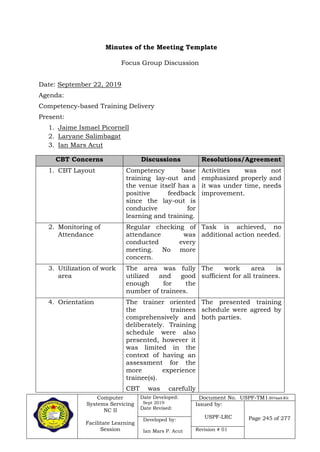 Computer
Systems Servicing
NC II
Facilitate Learning
Session
Date Developed:
Sept 2019
Date Revised:
Document No. USPF-TM1-2019-batch #34
Issued by:
USPF-LRC Page 245 of 277Developed by:
Ian Mars P. Acut Revision # 01
Focus Group Discussion
Date: September 22, 2019
Agenda:
Competency-based Training Delivery
Present:
1. Jaime Ismael Picornell
2. Laryane Salimbagat
3. Ian Mars Acut
CBT Concerns Discussions Resolutions/Agreement
1. CBT Layout Competency base
training lay-out and
the venue itself has a
positive feedback
since the lay-out is
conducive for
learning and training.
Activities was not
emphasized properly and
it was under time, needs
improvement.
2. Monitoring of
Attendance
Regular checking of
attendance was
conducted every
meeting. No more
concern.
Task is achieved, no
additional action needed.
3. Utilization of work
area
The area was fully
utilized and good
enough for the
number of trainees.
The work area is
sufficient for all trainees.
4. Orientation The trainer oriented
the trainees
comprehensively and
deliberately. Training
schedule were also
presented, however it
was limited in the
context of having an
assessment for the
more experience
trainee(s).
CBT was carefully
The presented training
schedule were agreed by
both parties.
Minutes of the Meeting Template
 