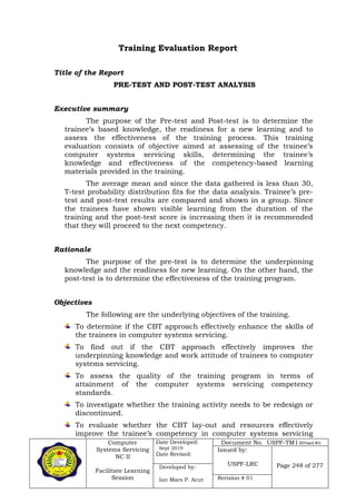 Computer
Systems Servicing
NC II
Facilitate Learning
Session
Date Developed:
Sept 2019
Date Revised:
Document No. USPF-TM1-2019-batch #34
Issued by:
USPF-LRC Page 248 of 277Developed by:
Ian Mars P. Acut Revision # 01
Training Evaluation Report
Title of the Report
PRE-TEST AND POST-TEST ANALYSIS
Executive summary
The purpose of the Pre-test and Post-test is to determine the
trainee’s based knowledge, the readiness for a new learning and to
assess the effectiveness of the training process. This training
evaluation consists of objective aimed at assessing of the trainee’s
computer systems servicing skills, determining the trainee’s
knowledge and effectiveness of the competency-based learning
materials provided in the training.
The average mean and since the data gathered is less than 30,
T-test probability distribution fits for the data analysis. Trainee’s pre-
test and post-test results are compared and shown in a group. Since
the trainees have shown visible learning from the duration of the
training and the post-test score is increasing then it is recommended
that they will proceed to the next competency.
Rationale
The purpose of the pre-test is to determine the underpinning
knowledge and the readiness for new learning. On the other hand, the
post-test is to determine the effectiveness of the training program.
Objectives
The following are the underlying objectives of the training.
To determine if the CBT approach effectively enhance the skills of
the trainees in computer systems servicing.
To find out if the CBT approach effectively improves the
underpinning knowledge and work attitude of trainees to computer
systems servicing.
To assess the quality of the training program in terms of
attainment of the computer systems servicing competency
standards.
To investigate whether the training activity needs to be redesign or
discontinued.
To evaluate whether the CBT lay-out and resources effectively
improve the trainee’s competency in computer systems servicing
 