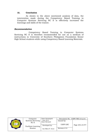 Computer
Systems Servicing
NC II
Facilitate Learning
Session
Date Developed:
Sept 2019
Date Revised:
Document No. USPF-TM1-2019-batch #34
Issued by:
USPF-LRC Page 252 of 277Developed by:
Ian Mars P. Acut Revision # 01
iii. Conclusion
As shown in the above mentioned analysis of data, the
intervention made during the Competency Based Training in
Computer Systems Servicing NC II is effectively increased the
learnings and skills of the trainee.
Recommendation
Competency Based Training in Computer Systems
Servicing NC II is therefore recommended for use as a medium of
instructions in University of Southern Philippines Foundation Senior
High School students while using Competency Based Learning Materials.
 