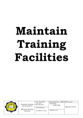Computer Systems
Servicing NC II
Maintain Training
Facilities
Date Developed:
Sept 2019
Date Revised:
Document No. USPF-TM1-2019-batch #34
Issued by:
USPF-LRC
Page 253 of 277
Developed by:
Ian Mars P. Acut Revision # 01
Maintain
Training
Facilities
 