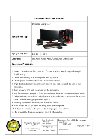 Computer Systems
Servicing NC II
Maintain Training
Facilities
Date Developed:
Sept 2019
Date Revised:
Document No. USPF-TM1-2019-batch #34
Issued by:
USPF-LRC
Page 255 of 277
Developed by:
Ian Mars P. Acut Revision # 01
OPERATIONAL PROCEDURE
Equipment Type
Desktop Computer
Equipment Code DC 2019 – 009
Location Practical Work Area/Computer Laboratory
Operation Procedure:
1. Inspect the set-up of the computer. Be sure that the area is dry and no spilt
liquid nearby.
2. Check the stability of the computer and keyboard.
3. Check power chords and cables. Check connections.
4. Wipe dust and remove unnecessary objects that will obstruct the use of the
computer.
5. Turn on AVR/UPS and then turn on the computer.
6. Use the computer properly. Avoid downloading from unrecognized/unsafe sites.
7. Before using external hard or flash discs, scan and clean. After using, be sure to
close the document/program and eject it.
8. Properly shut down the computer when not in use.
9. Turn off the AVR/UPS after shutting down the computer.
10. Return the mouse and keyboard to their proper place after use.
11. To protect the desktop computer, cover it (if available)
 