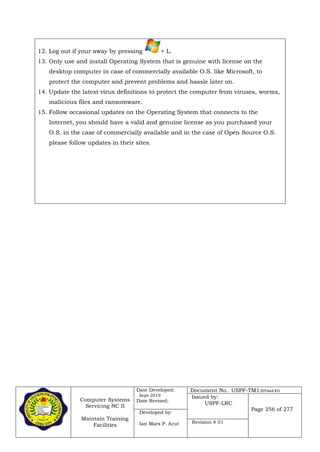 Computer Systems
Servicing NC II
Maintain Training
Facilities
Date Developed:
Sept 2019
Date Revised:
Document No. USPF-TM1-2019-batch #34
Issued by:
USPF-LRC
Page 256 of 277
Developed by:
Ian Mars P. Acut Revision # 01
12. Log out if your away by pressing + L.
13. Only use and install Operating System that is genuine with license on the
desktop computer in case of commercially available O.S. like Microsoft, to
protect the computer and prevent problems and hassle later on.
14. Update the latest virus definitions to protect the computer from viruses, worms,
malicious files and ransomware.
15. Follow occasional updates on the Operating System that connects to the
Internet, you should have a valid and genuine license as you purchased your
O.S. in the case of commercially available and in the case of Open Source O.S.
please follow updates in their sites.
1.)
 