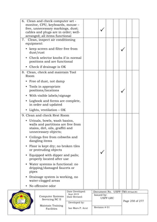 Computer Systems
Servicing NC II
Maintain Training
Facilities
Date Developed:
Sept 2019
Date Revised:
Document No. USPF-TM1-2019-batch #34
Issued by:
USPF-LRC
Page 258 of 277
Developed by:
Ian Mars P. Acut Revision # 01
6. Clean and check computer set -
monitor, CPU, keyboards, mouse –
free, unnecessary markings, dust;
cables and plugs are in order; well-
arranged; all items functional

7. Clean, inspect air conditioning
equipment:
• keep screen and filter free from
dust/rust
• Check selector knobs if in normal
positions and are functional
• Check if drainage is OK

8. Clean, check and maintain Tool
Room
• Free of dust, not damp
• Tools in appropriate
positions/locations
• With visible labels/signage
• Logbook and forms are complete,
in order and updated
• Lights, ventilation – OK

9. Clean and check Rest Room
• Urinals, bowls, wash basins,
walls and partitions are free from
stains, dirt, oils, graffiti and
unnecessary objects;
• Ceilings free from cobwebs and
dangling items
• Floor is kept dry; no broken tiles
or protruding objects
• Equipped with dipper and pails;
properly located after use
• Water systems is functional: no
dripping/damaged faucets or
pipes
• Drainage system is working, no
water-clogged areas
• No offensive odor

 