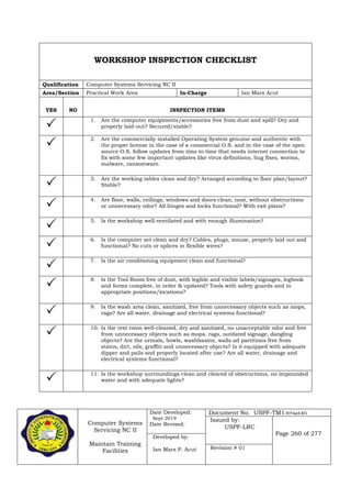 Computer Systems
Servicing NC II
Maintain Training
Facilities
Date Developed:
Sept 2019
Date Revised:
Document No. USPF-TM1-2019-batch #34
Issued by:
USPF-LRC
Page 260 of 277
Developed by:
Ian Mars P. Acut Revision # 01
WORKSHOP INSPECTION CHECKLIST
Qualification Computer Systems Servicing NC II
Area/Section Practical Work Area In-Charge Ian Mars Acut
YES NO INSPECTION ITEMS
 1. Are the computer equipments/accessories free from dust and spill? Dry and
properly laid-out? Secured/stable?
 2. Are the commercially installed Operating System genuine and authentic with
the proper license in the case of a commercial O.S. and in the case of the open
source O.S. follow updates from time to time that needs internet connection to
fix with some few important updates like virus definitions, bug fixes, worms,
malware, ransomware.
 3. Are the working tables clean and dry? Arranged according to floor plan/layout?
Stable?
 4. Are floor, walls, ceilings, windows and doors clean, neat, without obstructions
or unnecessary odor? All hinges and locks functional? With exit plans?
 5. Is the workshop well-ventilated and with enough illumination?
 6. Is the computer set clean and dry? Cables, plugs, mouse, properly laid out and
functional? No cuts or splices in flexible wires?
 7. Is the air conditioning equipment clean and functional?
 8. Is the Tool Room free of dust, with legible and visible labels/signages, logbook
and forms complete, in order & updated? Tools with safety guards and in
appropriate positions/locations?
 9. Is the wash area clean, sanitized, free from unnecessary objects such as mops,
rags? Are all water, drainage and electrical systems functional?
 10. Is the rest room well-cleaned, dry and sanitized, no unacceptable odor and free
from unnecessary objects such as mops, rags, outdated signage, dangling
objects? Are the urinals, bowls, washbasins, walls ad partitions free from
stains, dirt, oils, graffiti and unnecessary objects? Is it equipped with adequate
dipper and pails and properly located after use? Are all water, drainage and
electrical systems functional?
 11. Is the workshop surroundings clean and cleared of obstructions, no impounded
water and with adequate lights?
 