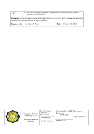 Computer Systems
Servicing NC II
Maintain Training
Facilities
Date Developed:
Sept 2019
Date Revised:
Document No. USPF-TM1-2019-batch #34
Issued by:
USPF-LRC
Page 261 of 277
Developed by:
Ian Mars P. Acut Revision # 01
 12. Are there available receptacles for waste? Are the waste materials properly
segregated and disposed?
Remarks: Every items in the practical work area has been check and it shows that all items
are properly maintained and in good condition.
Inspected by: Ian Mars P. Acut Date: October 19, 2019
 