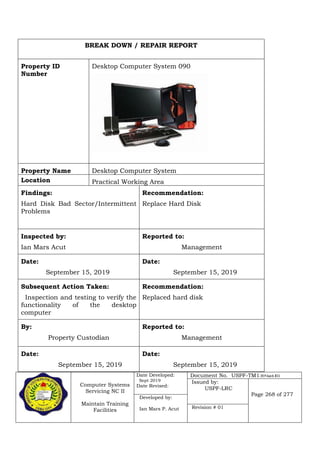 Computer Systems
Servicing NC II
Maintain Training
Facilities
Date Developed:
Sept 2019
Date Revised:
Document No. USPF-TM1-2019-batch #34
Issued by:
USPF-LRC
Page 268 of 277
Developed by:
Ian Mars P. Acut Revision # 01
BREAK DOWN / REPAIR REPORT
Property ID
Number
Desktop Computer System 090
Property Name Desktop Computer System
Location Practical Working Area
Findings:
Hard Disk Bad Sector/Intermittent
Problems
Recommendation:
Replace Hard Disk
Inspected by:
Ian Mars Acut
Reported to:
Management
Date:
September 15, 2019
Date:
September 15, 2019
Subsequent Action Taken:
Inspection and testing to verify the
functionality of the desktop
computer
Recommendation:
Replaced hard disk
By:
Property Custodian
Reported to:
Management
Date:
September 15, 2019
Date:
September 15, 2019
 