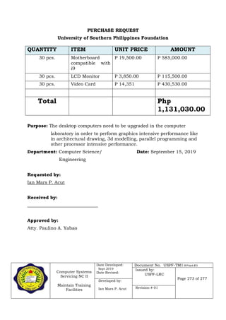 Computer Systems
Servicing NC II
Maintain Training
Facilities
Date Developed:
Sept 2019
Date Revised:
Document No. USPF-TM1-2019-batch #34
Issued by:
USPF-LRC
Page 273 of 277
Developed by:
Ian Mars P. Acut Revision # 01
PURCHASE REQUEST
University of Southern Philippines Foundation
Purpose: The desktop computers need to be upgraded in the computer
laboratory in order to perform graphics intensive performance like
in architectural drawing, 3d modelling, parallel programming and
other processor intensive performance.
Department: Computer Science/ Date: September 15, 2019
Engineering
Requested by:
Ian Mars P. Acut
Received by:
_______________________________
Approved by:
Atty. Paulino A. Yabao
QUANTITY ITEM UNIT PRICE AMOUNT
30 pcs. Motherboard
compatible with
i9
P 19,500.00 P 585,000.00
30 pcs. LCD Monitor P 3,850.00 P 115,500.00
30 pcs. Video Card P 14,351 P 430,530.00
Total Php
1,131,030.00
 