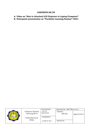 Computer Systems
Servicing NC II
Utilize Electronic
Media
Date Developed:
Sept 2019
Date Revised:
Document No. USPF-TM1-2019-batch #34
Issued by:
USPF-LRC Page 275 of 277
Developed by:
Ian Mars P. Acut Revision # 01
CONTENTS ON CD
A. Video on “How to Attached LCD Projector to Laptop/Computer”
B. Powerpoint presentation on “Facilitate Learning Session” COC1
 