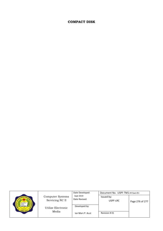 Computer Systems
Servicing NC II
Utilize Electronic
Media
Date Developed:
Sept 2019
Date Revised:
Document No. USPF-TM1-2019-batch #34
Issued by:
USPF-LRC Page 276 of 277
Developed by:
Ian Mars P. Acut Revision # 01
COMPACT DISK
 